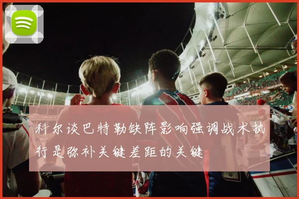 科尔谈巴特勒缺阵影响强调战术执行是弥补关键差距的关键
