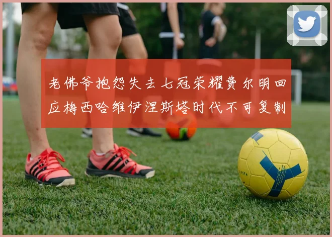 老佛爷抱怨失去七冠荣耀费尔明回应梅西哈维伊涅斯塔时代不可复制