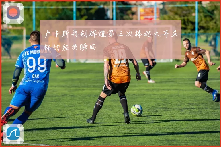 卢卡斯再创辉煌第三次捧起大耳朵杯的经典瞬间