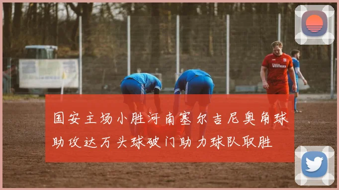 国安主场小胜河南塞尔吉尼奥角球助攻达万头球破门助力球队取胜