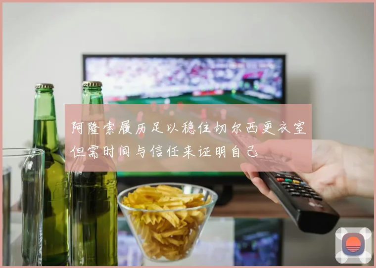 阿隆索履历足以稳住切尔西更衣室但需时间与信任来证明自己
