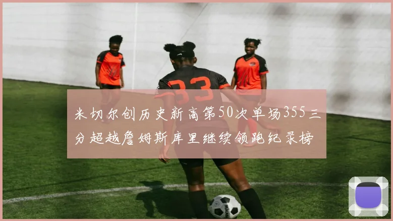 米切尔创历史新高第50次单场355三分超越詹姆斯库里继续领跑纪录榜