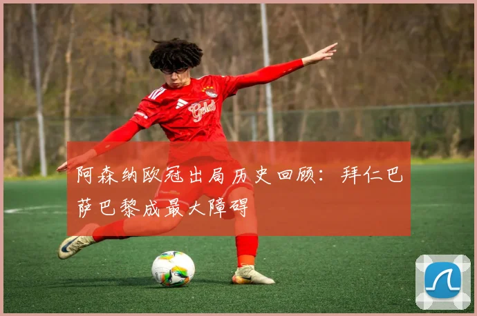 阿森纳欧冠出局历史回顾：拜仁巴萨巴黎成最大障碍