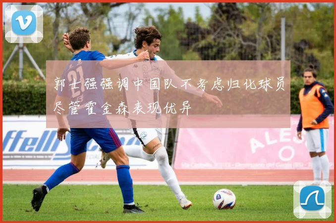 郭士强强调中国队不考虑归化球员尽管霍金森表现优异