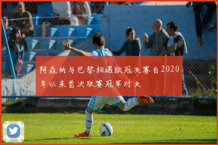 阿森纳与巴黎相遇欧冠决赛自2020年以来首次联赛冠军对决