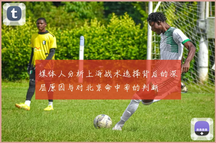 媒体人分析上海战术选择背后的深层原因与对北京命中率的判断