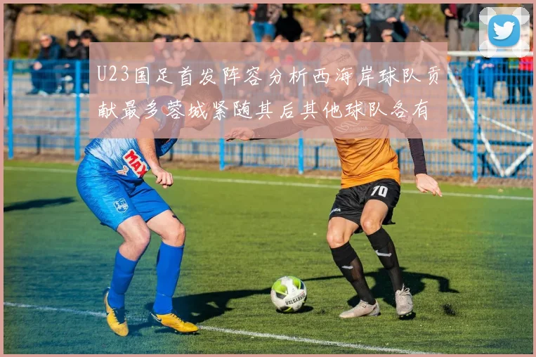 U23国足首发阵容分析西海岸球队贡献最多蓉城紧随其后其他球队各有代表
