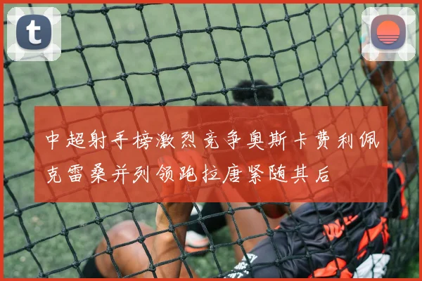 中超射手榜激烈竞争奥斯卡费利佩克雷桑并列领跑拉唐紧随其后