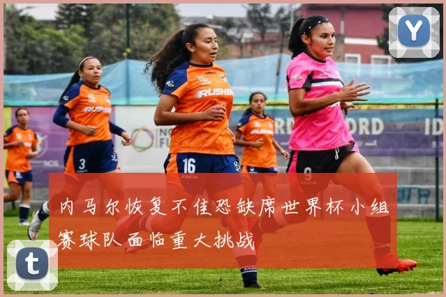 内马尔恢复不佳恐缺席世界杯小组赛球队面临重大挑战