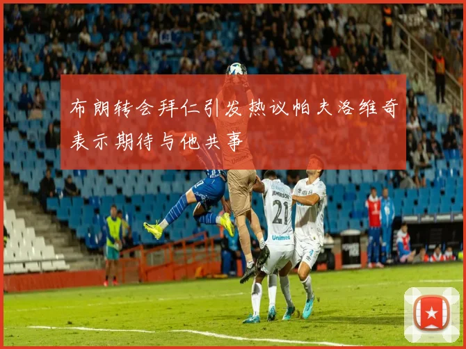 布朗转会拜仁引发热议帕夫洛维奇表示期待与他共事