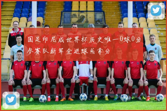 国足印尼成世界杯历史唯一0球0分参赛队新军全进球或拿分